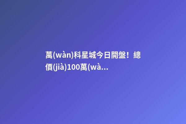 萬(wàn)科星城今日開盤！總價(jià)100萬(wàn)起，最高優(yōu)惠10萬(wàn)